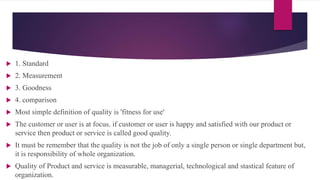  1. Standard
 2. Measurement
 3. Goodness
 4. comparison
 Most simple definition of quality is 'fitness for use'
 The customer or user is at focus. if customer or user is happy and satisfied with our product or
service then product or service is called good quality.
 It must be remember that the quality is not the job of only a single person or single department but,
it is responsibility of whole organization.
 Quality of Product and service is measurable, managerial, technological and stastical feature of
organization.
 
