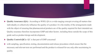  Quality Assurance (QA):- According to WHO, QA is a wide-ranging concept covering all matters that
individually or collectively influence the quality of a product. It is the totality of the arrangements made
with the object of ensuring that pharmaceutical products are of the quality required for their intended use.
Quality assurance therefore incorporates GMP and other factors. including those outside the scope of this
guide such as product design and development.
 Quality Control (QC):- QC is that part of GMP concerned
 with sampling, specification, testing, documentation and release procedures which ensure that the
necessary and relevant tests are performed and the product is released for use only after ascertaining its
quality.
 