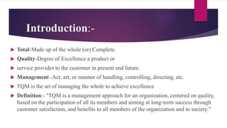 Introduction:-
 Total-Made up of the whole (or) Complete.
 Quality-Degree of Excellence a product or
 service provides to the customer in present and future.
 Management -Act, art, or manner of handling, controlling, directing, etc.
 TQM is the art of managing the whole to achieve excellence
 Definition:- "TQM is a management approach for an organization, centered on quality,
based on the participation of all its members and aiming at long-term success through
customer satisfaction, and benefits to all members of the organization and to society."
 