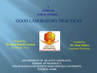 GOOD LABORATORY PRACTICES
Present By:
Mr. Raut Rajesh Laxman
M. Pharm. Ist yr.
Guided by:
Mr. Ram Sakhre
Assistant Professor,
DEPARTMENT OF QUALITY ASSURANCE,
SCHOOL OF PHARMACY,
SWAMI RAMANAND TEERTH MARATHWADA UNIVERSITY,
NANDED- 4316061
 