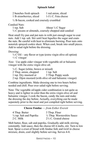 Spinach Salad

   2 bunches fresh spinach     1 red onion, sliced
   1 lb strawberries, sliced   1-1½ C. Feta cheese
   ½ lb bacon, cooked and coursely crumbled
Candied Nuts:
   1 tsp. Salt                 About ¼ C Sugar
   ½ C pecans or almonds, coarsely chopped and candied
Heat small fry pan and put nuts in with just enough sugar to coat
nuts. Add 1 tsp. salt. Stir until heat liquefies the sugar and coats
the nuts. Be careful with heat to eliminate burning. Pour nuts onto
nonstick sprayed cookie sheet. When cool, break into small pieces.
Add to salad right before the dressing.
Dressing:
   ½ C Oil – any flavor or type (extra virgin olive oil option)
   1/3 C vinegar

Note: Use apple cider vinegar with vegetable oil or balsamic
vinegar with the extra virgin olive oil.
   ¼ C. Sugar (white, brown or mixed)
   2 Tbsp. onion, chopped          1 tsp. Salt
   1 tsp. Dry mustard or           3 Tbsp. Poppy seeds
   2 tsp. Dijon mustard (with olive oil and balsamic vinegar)
Combine ingredients. Make dressing one to two hours before
needed and chill. Pour over salad right before serving.
Note: The vegetable oil/apple cider combination is not quite as
heavy and is lighter in color than the extra virgin olive oil and
balsamic vinegar. I cook the bacon, candy the nuts and make
the dressing the day before. Actually, everything can be made
separately prior to the meal and just compiled right before serving.

              Cheese Fondue — from Esther Everett
   4 Tbsp. Butter                  3 Tbsp. Flour
   ¼ tsp. Salt and Paprika         ½ Tbsp. Worstershire Sauce
   2 C. Milk                       2½ C. Grated cheese
Melt butter, flour, salt and paprika. Gradually add milk stirring
constantly. Add sauce, then the cheese till it melts, stir. Turn to low
heat. Spear a crust of bread with fondue fork and twirl in cheese
mixture, drain, cool slightly before serving. Serves 4-8.

                          Sweetness — 0
 