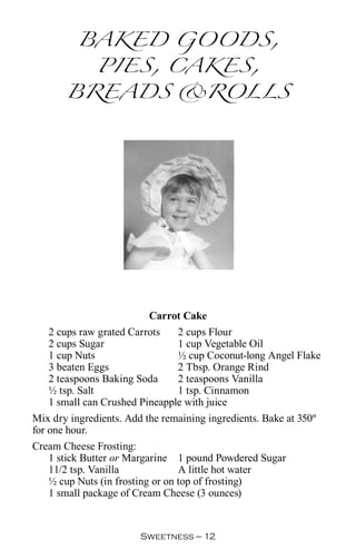 BAKED GOODS,
         PIES, CAKES,
       BREADS ROLLS




                         Carrot Cake
   2 cups raw grated Carrots   2 cups Flour
   2 cups Sugar                1 cup Vegetable Oil
   1 cup Nuts                  ½ cup Coconut-long Angel Flake
   3 beaten Eggs               2 Tbsp. Orange Rind
   2 teaspoons Baking Soda     2 teaspoons Vanilla
   ½ tsp. Salt                 1 tsp. Cinnamon
   1 small can Crushed Pineapple with juice
Mix dry ingredients. Add the remaining ingredients. Bake at 350º
for one hour.
Cream Cheese Frosting:
    1 stick Butter or Margarine 1 pound Powdered Sugar
    11/2 tsp. Vanilla             A little hot water
    ½ cup Nuts (in frosting or on top of frosting)
    1 small package of Cream Cheese (3 ounces)


                        Sweetness — 
 