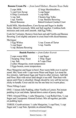 Banana Cream Pie — from Lanell Rabner, Houston Texas Stake
   2 cups Milk              12 large Marshmallows
   ¼ cup Corn Syrup         ¼ cup Sugar
   4 Tbsp. Cornstarch       ¼ cup Milk
   ¼ tsp. Salt              3 beaten Egg Yolks
   1 tsp. Vanilla           ½ tsp. Banana flavoring
   Sliced Bananas           Baked Graham Cracker Crust
Scald Milk, Marshmallows, Corn Syrup and Sugar in double
boiler. Blend Cornstarch, Milk and Salt together. Combine both
mixtures and cook until smooth. Add Egg Yolks.
Cook for 5 minutes. Remove from heat and add Vanilla and Banana
flavoring. Cool slightly and pour in crust lined with sliced bananas.
Meringue:
    3 Egg Whites                    ¼ tsp. Cream of Tartar
    ¼ cup Sugar                     ¼ tsp. Vanilla
    ¼ tsp. Banana flavoring

              Danish Pastries — from Esther Everett
   2 cups warm Milk            1 cup Sugar
   2 heaping Tbsp. Yeast       1 Tbsp. Sugar
   1 tsp. Salt                 6-7 cups Flour
   2 cubes Margarine, room temperature
   2 Eggs beaten, room temperature
Place Margarine and Sugar in bowl. Pour warm Milk over it and let
stand. Mix Yeast with ½ cup warm Water and Sugar. Let stand for
five minutes. Add beaten Eggs and Yeast to other mixture. Add Salt
and Flour. Beat with mixer until dough is too stiff. Then beat with
spoon until Flour is absorbed. Dough should be very soft but not too
sticky to handle. Cover and let rise for one hour in a warm place.
Three Fillings Layer:
ONE: 1 instant Jello Pudding, either Vanilla or Lemon. Put instant
pudding in jar and shake. Spread down center of pastry dough.
TWO: Almond Filling: 1 cube Margarine, 1 cup Rolled Oats, ¾ cup
Sugar and 2 teaspoons Almond Extract. Mix all together, put dabs
on pudding layer.
THREE: Crumb mixture: ½ cube Margarine, ½ cup Flour, ½ cup
Sugar and ½ cup Nuts. Sprinkle on almond filling.
                         (continued next page)

                          Sweetness — 
 