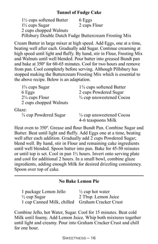 Tunnel of Fudge Cake
   1½ cups softened Butter     6 Eggs
   1½ cups Sugar               2 cups Flour
   2 cups chopped Walnuts
   Pillsbury Double Dutch Fudge Buttercream Frosting Mix
Cream Butter in large mixer at high speed. Add Eggs, one at a time,
beating well after each. Gradually add Sugar. Continue creaming at
high speed until light and fluffy. By hand, stir in Flour, Frosting Mix
and Walnuts until well blended. Pour batter into greased Bundt pan
and bake at 350º for 60-65 minutes. Cool for two hours and remove
from pan. Cool completely before serving. Although Pillsbury has
stopped making the Buttercream Frosting Mix which is essential to
the above recipe. Below is an adaptation.
   1¾ cups Sugar                   1¾ cups softened Butter
   6 Eggs                          2 cups Powdered Sugar
   2¼ cups Flour                   ¾ cup unsweetened Cocoa
   2 cups chopped Walnuts
Glaze:
   ¾ cup Powdered Sugar            ¼ cup unsweetened Cocoa
                                   4-6 teaspoons Milk
Heat oven to 350º. Grease and flour Bundt Pan. Combine Sugar and
Butter. Beat until light and fluffy. Add Eggs one at a time, beating
well after each addition. Gradually add 2 cups Powdered Sugar;
blend well. By hand, stir in Flour and remaining cake ingredients
until well blended. Spoon batter into pan. Bake for 45-50 minutes
or until top is set. Cool in pan 1½ hours. Invert onto serving plate
and cool for additional 2 hours. In a small bowl, combine glaze
ingredients, adding enough Milk for desired drizzling consistency.
Spoon over top of cake.

                        No Bake Lemon Pie

   1 package Lemon Jello           ½ cup hot water
   ½ cup Sugar                     2 Tbsp. Lemon Juice
   1 cup Canned Milk, chilled      Graham Cracker Crust

Combine Jello, hot Water, Sugar. Cool for 15 minutes. Beat cold
Milk until foamy. Add Lemon Juice. Whip both mixtures together
until light and creamy. Pour into Graham Cracker Crust and chill
for one hour.

                          Sweetness — 
 