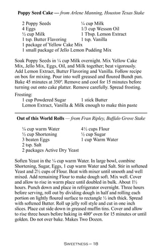 Poppy Seed Cake — from Arlene Manning, Houston Texas Stake

   2 Poppy Seeds                ¼ cup Milk
   4 Eggs                       1/3 cup Wesson Oil
   ½ cup Milk                   1 Tbsp. Lemon Extract
   1 tsp. Butter Flavoring      1 tsp. Vanilla
   1 package of Yellow Cake Mix
   1 small package of Jello Lemon Pudding Mix

Soak Poppy Seeds in ¼ cup Milk overnight. Mix Yellow Cake
Mix, Jello Mix, Eggs, Oil, and Milk together; beat vigorously.
Add Lemon Extract, Butter Flavoring and Vanilla. Follow recipe
on box for mixing. Pour into well greased and floured Bundt pan.
Bake 45 minutes at 350º. Remove and cool for 15 minutes before
turning out onto cake platter. Remove carefully. Spread frosting.
Frosting:
    1 cup Powdered Sugar          1 stick Butter
    Lemon Extract, Vanilla  Milk enough to make thin paste

 Out of this World Rolls — from Fran Ripley, Buffalo Grove Stake

   ¼ cup warm Water            4½ cups Flour
   ½ cup Shortening            ½ cup Sugar
   3 beaten Eggs               1 cup Warm Water
   2 tsp. Salt
   2 packages Active Dry Yeast

Soften Yeast in the ¼ cup warm Water. In large bowl, combine
Shortening, Sugar, Eggs, 1 cup warm Water and Salt. Stir in softened
Yeast and 2½ cups of Flour. Beat with mixer until smooth and well
mixed. Add remaining Flour to make dough soft. Mix well. Cover
and allow to rise in warm place until doubled in bulk. About 1½
hours. Punch down and place in refrigerator overnight. Three hours
before serving, roll out by dividing dough in half and rolling each
portion on lightly floured surface to rectangle ½ inch thick. Spread
with softened Butter. Roll up jelly roll style and cut in one inch
slices. Place cut side down in greased muffin tins. Cover and allow
to rise three hours before baking in 400º oven for 15 minutes or until
golden. Do not over bake. Makes Two Dozen.



                         Sweetness — 
 