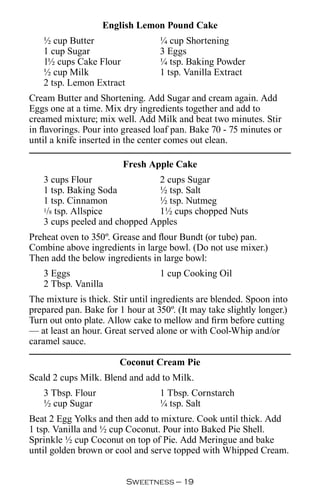 English Lemon Pound Cake
   ½ cup Butter                   ¼ cup Shortening
   1 cup Sugar                    3 Eggs
   1½ cups Cake Flour             ¼ tsp. Baking Powder
   ½ cup Milk                     1 tsp. Vanilla Extract
   2 tsp. Lemon Extract
Cream Butter and Shortening. Add Sugar and cream again. Add
Eggs one at a time. Mix dry ingredients together and add to
creamed mixture; mix well. Add Milk and beat two minutes. Stir
in flavorings. Pour into greased loaf pan. Bake 70 - 75 minutes or
until a knife inserted in the center comes out clean.

                         Fresh Apple Cake
   3 cups Flour                2 cups Sugar
   1 tsp. Baking Soda          ½ tsp. Salt
   1 tsp. Cinnamon             ½ tsp. Nutmeg
   1/8 tsp. Allspice           1½ cups chopped Nuts
   3 cups peeled and chopped Apples
Preheat oven to 350º. Grease and flour Bundt (or tube) pan.
Combine above ingredients in large bowl. (Do not use mixer.)
Then add the below ingredients in large bowl:
   3 Eggs                         1 cup Cooking Oil
   2 Tbsp. Vanilla
The mixture is thick. Stir until ingredients are blended. Spoon into
prepared pan. Bake for 1 hour at 350º. (It may take slightly longer.)
Turn out onto plate. Allow cake to mellow and firm before cutting
— at least an hour. Great served alone or with Cool-Whip and/or
caramel sauce.

                        Coconut Cream Pie
Scald 2 cups Milk. Blend and add to Milk.
   3 Tbsp. Flour                  1 Tbsp. Cornstarch
   ½ cup Sugar                    ¼ tsp. Salt
Beat 2 Egg Yolks and then add to mixture. Cook until thick. Add
1 tsp. Vanilla and ½ cup Coconut. Pour into Baked Pie Shell.
Sprinkle ½ cup Coconut on top of Pie. Add Meringue and bake
until golden brown or cool and serve topped with Whipped Cream.


                          Sweetness — 
 