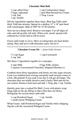 Chocolate Mint Roll
   ¼ cup sifted Flour              1 cup Confectioners Sugar
   5 Eggs, separated               1 pint Mint flavored Ice Cream
   ½ tsp. Salt                     3 Tbsp. Cocoa
   1 tsp. Vanilla
Sift dry ingredients together three times. Beat Egg Yolks until
thick. Fold into mixture. Spread in a shallow 11 x 16 pan lined
with waxed paper. Bake at 400º for 15-20 minutes.
Turn out on a damp towel. Remove wax paper. Cut off edges of
cake and roll up jelly roll style. When cool, unroll, spread with
softened Ice Cream and re-roll in towel.

Freeze until ready to serve. Move to refrigerator one hour before
eating. Slice and serve with chocolate sauce. Serves 8

           Chocolate Cream Pie — from Celia Vernier

   1½ cup Sugar                     / cup Cornstarch
                                   1 3

   ½ tsp. Salt
Mix these 3 ingredients together in a saucepan.
   3 cups Milk                4 Egg Yolks, beaten
   2 squares Unsweetened Chocolate, chopped (Hershey’s.)

Combine these three ingredients and slowly stir into sugar mixture.
Cook over medium heat stirring constantly until mixture comes to
a boil. (Be patient! If you cook it too fast it will get all lumpy. The
chocolate does not totally dissolve until it boils.) Boil and stir for
one minute. Remove from heat and add: 1 Tbsp. plus 1 tsp. Vanilla.

Quickly pour into a cooked Pie Shell. Cover with plastic wrap
(snug right on the pie filling so that a film does not form.)
Refrigerate for several hours until cold.
   ¼ cup Powdered Sugar        1 tsp. Vanilla
   1 small carton Whipping Cream
Whip Cream. Add Powdered Sugar and Vanilla while whipping.
Top pie with the sweetened Whipped Cream.




                          Sweetness — 0
 
