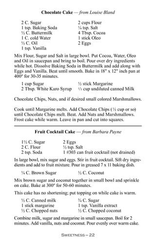 Chocolate Cake — from Louise Bland

    2 C. Sugar                       2 cups Flour
    1 tsp. Baking Soda               ¼ tsp. Salt
    ½ C. Buttermilk                  4 Tbsp. Cocoa
    1 C. cold Water                  1 stick Oleo
    ½ C. Oil                         2 Eggs
    1 tsp. Vanilla
Mix Flour, Sugar and Salt in large bowl. Put Cocoa, Water, Oleo
and Oil in saucepan and bring to boil. Pour over dry ingredients
while hot. Dissolve Baking Soda in Buttermilk and add along with
Eggs and Vanilla. Beat until smooth. Bake in 18 x 12 inch pan at
400º for 30-35 minutes.
    1 cup Sugar                      ½ stick Margarine
    2 Tbsp. White Karo Syrup         1/3 cup undiluted canned Milk



Chocolate Chips, Nuts, and if desired small colored Marshmallows.

Cook until Margarine melts. Add Chocolate Chips (½ cup or so)
until Chocolate Chips melt. Beat. Add Nuts and Marshmallows.
Frost cake while warm. Leave in pan and cut into squares.

           Fruit Cocktail Cake — from Barbara Payne

    1½ C. Sugar             2 Eggs
    2 C. Flour              ½ tsp. Salt
    2 tsp. Soda             1 #303 can fruit cocktail (not drained)
In large bowl, mix sugar and eggs. Stir in fruit cocktail. Sift dry ingre-
dients and add to fruit mixture. Pour in greased 7 x 11 baking dish.
    ¼ C. Brown Sugar                 ½ C. Coconut
Mix brown sugar and coconut together in small bowl and sprinkle
on cake. Bake at 300º for 50-60 minutes.
This cake has no shortening; put topping on while cake is warm.
    ½ C. Canned milk                 ¾ C. Sugar
    1 stick margarine                1 tsp. Vanilla extract
    ½ C. Chopped nuts                ½ C. Chopped coconut
Combine milk, sugar and margarine in small saucepan. Boil for 2
minutes. Add vanilla, nuts and coconut. Pour evenly over warm cake.

                           Sweetness — 
 