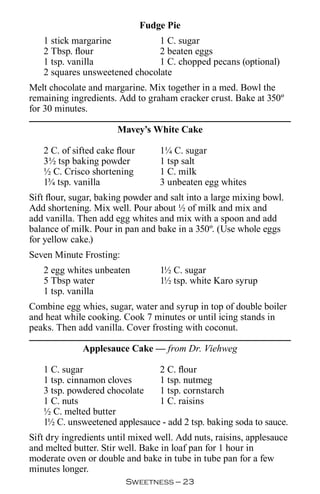 Fudge Pie
   1 stick margarine           1 C. sugar
   2 Tbsp. flour               2 beaten eggs
   1 tsp. vanilla              1 C. chopped pecans (optional)
   2 squares unsweetened chocolate
Melt chocolate and margarine. Mix together in a med. Bowl the
remaining ingredients. Add to graham cracker crust. Bake at 350º
for 30 minutes.

                       Mavey’s White Cake

   2 C. of sifted cake flour       1¼ C. sugar
   3½ tsp baking powder            1 tsp salt
   ½ C. Crisco shortening          1 C. milk
   1¾ tsp. vanilla                 3 unbeaten egg whites
Sift flour, sugar, baking powder and salt into a large mixing bowl.
Add shortening. Mix well. Pour about ½ of milk and mix and
add vanilla. Then add egg whites and mix with a spoon and add
balance of milk. Pour in pan and bake in a 350º. (Use whole eggs
for yellow cake.)
Seven Minute Frosting:
   2 egg whites unbeaten           1½ C. sugar
   5 Tbsp water                    1½ tsp. white Karo syrup
   1 tsp. vanilla
Combine egg whies, sugar, water and syrup in top of double boiler
and heat while cooking. Cook 7 minutes or until icing stands in
peaks. Then add vanilla. Cover frosting with coconut.

              Applesauce Cake — from Dr. Viehweg

   1 C. sugar                  2 C. flour
   1 tsp. cinnamon cloves      1 tsp. nutmeg
   3 tsp. powdered chocolate   1 tsp. cornstarch
   1 C. nuts                   1 C. raisins
   ½ C. melted butter
   1½ C. unsweetened applesauce - add 2 tsp. baking soda to sauce.
Sift dry ingredients until mixed well. Add nuts, raisins, applesauce
and melted butter. Stir well. Bake in loaf pan for 1 hour in
moderate oven or double and bake in tube in tube pan for a few
minutes longer.
                         Sweetness — 
 
