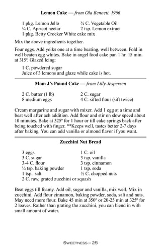 Lemon Cake — from Ola Bennett, 1966

   1 pkg. Lemon Jello           ¾ C. Vegetable Oil
   ¾ C. Apricot nectar          2 tsp. Lemon extract
   1 pkg. Betty Crocker White cake mix
Mix the above ingredients together.
Four eggs. Add yolks one at a time beating, well between. Fold in
well beaten egg whites. Bake in angel food cake pan 1 hr. 15 min.
at 315º. Glazed Icing:
   1 C. powdered sugar
   Juice of 3 lemons and glaze while cake is hot.

          Mom J’s Pound Cake — from Lilly Jespersen

   2 C. butter (1 lb)             2 C. sugar
   8 medium eggs                  4 C. sifted flour (sift twice)

Cream margarine and sugar with mixer. Add 1 egg at a time and
beat well after ach addition. Add flour and stir on slow speed about
10 minutes. Bake at 325º for 1 hour or till cake springs back after
being touched with finger. **Keeps well, tastes better 2-7 days
after baking. You can add vanilla or almond flavor if you want.

                        Zucchini Nut Bread

   3 eggs                        1 C. oil
   3 C. sugar                    3 tsp. vanilla
   3-4 C. flour                  3 tsp. cinnamon
   ¼ tsp. baking powder          1 tsp. soda
   1 tsp.. salt                  ½ C. chopped nuts
   2 C. raw, grated zucchini or squash

Beat eggs till foamy. Add oil, sugar and vanilla, mix well. Mix in
zucchini. Add flour cinnamon, baking powder, soda, salt and nuts.
May need more flour. Bake 45 min at 350º or 20-25 min at 325º for
2 loaves. Rather than grating the zucchini, you can blend in with
small amount of water.




                         Sweetness — 
 