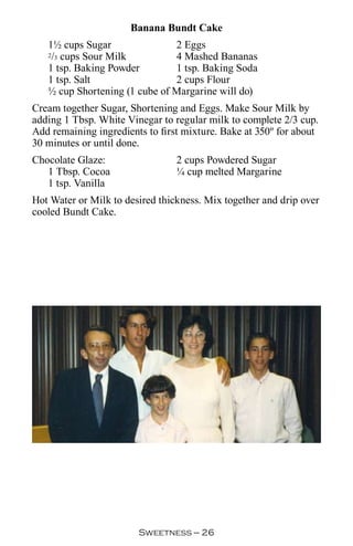 Banana Bundt Cake
   1½ cups Sugar               2 Eggs
    / cups Sour Milk
   2 3                         4 Mashed Bananas
   1 tsp. Baking Powder        1 tsp. Baking Soda
   1 tsp. Salt                 2 cups Flour
   ½ cup Shortening (1 cube of Margarine will do)
Cream together Sugar, Shortening and Eggs. Make Sour Milk by
adding 1 Tbsp. White Vinegar to regular milk to complete 2/3 cup.
Add remaining ingredients to first mixture. Bake at 350º for about
30 minutes or until done.
Chocolate Glaze:                 2 cups Powdered Sugar
   1 Tbsp. Cocoa                 ¼ cup melted Margarine
   1 tsp. Vanilla
Hot Water or Milk to desired thickness. Mix together and drip over
cooled Bundt Cake.




                        Sweetness — 
 