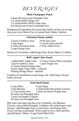 BEVERAGES
                     Mock Champagne Punch
   6 large (46 ounce) cans Pineapple Juice
   3 (1 quart) bottles Ginger Ale
   3 (1 quart) bottles White Grape Juice
   6 (6 ounce) cans frozen Lemonade Juice
Refrigerate all ingredients for several days before serving. At serving
time, pour over a block of ice in a punch bowl. Makes 3 gallons

                  Christmas Punch, mulled
   2 quarts Cranberry Juice  10-20 cups water
   4 cups Sugar              ½ Lemon (juice and all)
   8 whole Cinnamon sticks   2 Tbsp. whole Cloves
   2 cups Orange Juice
Simmer for 10 minutes. Add Orange Juice. Strain. Makes 1¾ Gallon.

                    Bell’s Apple Cider Punch
   1 gallon Bell’s Apple Cider 12 ounces frozen Pink Lemonade
   1 quart Cranberry Juice       1 quart Ginger Ale
   12 ounces Frozen Orange Juice
   Frozen Apple Cider Cubes—optional
   Floating Orange Slices—optional
Combine all ingredients except Ginger Ale. Add Ginger Ale just
before serving.

                         Fruit Slush Punch
   6 cups Water               4 cups Sugar
   5 ripe Bananas             ½ small bottle Maraschino Cherries
   1/3 cup Lemon Juice        1 small can frozen Orange Juice
   46 ounce can Pineapple Juice
   3 quart size bottles of Squirt
   46 ounce can Pineapple Juice
Boil water and sugar and then cool. In blender, mix Bananas,
Cherries, and crushed Pineapple. Combine with cooled sugar water
mixture. Add Pineapple Juice, Lemon Juice, and Orange Juice.
Freeze, stirring occasionally. When ready to serve, thaw partially
and add Squirt. Makes a Large Punch Bowl Full.
                          Sweetness — 
 