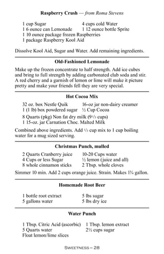 Raspberry Crush — from Roma Stevens

   1 cup Sugar                 4 cups cold Water
   1 6 ounce can Lemonade      1 12 ounce bottle Sprite
   1 10 ounce package frozen Raspberries
   1 package Raspberry Kool Aid

Dissolve Kool Aid, Sugar and Water. Add remaining ingredients.

                    Old-Fashioned Lemonade
Make up the frozen concentrate to half strength. Add ice cubes
and bring to full strength by adding carbonated club soda and stir.
A red cherry and a garnish of lemon or lime will make it picture
pretty and make your friends fell they are very special.

                           Hot Cocoa Mix
   32 oz. box Nestle Quik       16-oz jar non-dairy creamer
   1 (1 lb) box powdered sugar ½ Cup Cocoa
   8 Quarts (pkg) Non fat dry milk (9 1/3 cups)
   1 15-oz. jar Carnation Choc. Malted Milk
Combined above ingredients. Add 1/3 cup mix to 1 cup boiling
water for a mug sized serving.

                    Christmas Punch, mulled
   2 Quarts Cranberry juice         10-20 Cups water
   4 Cups or less Sugar             ½ lemon (juice and all)
   8 whole cinnamon sticks          2 Tbsp. whole cloves
Simmer 10 min. Add 2 cups orange juice. Strain. Makes 1¾ gallon.

                      Homemade Root Beer

   1 bottle root extract            5 lbs sugar
   5 gallons water                  5 lbs dry ice

                            Water Punch

   1 Tbsp. Citric Acid (ascorbic)    1 Tbsp. lemon extract
   5 Quarts water                    2½ cups sugar
   Float lemon/lime slices

                           Sweetness — 
 