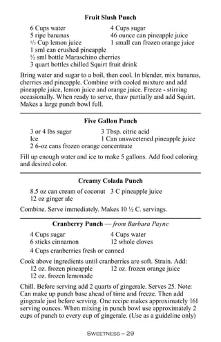 Fruit Slush Punch
   6 Cups water                    4 Cups sugar
   5 ripe bananas                  46 ounce can pineapple juice
   1/3 Cup lemon juice             1 small can frozen orange juice
   1 sml can crushed pineapple
   ½ sml bottle Maraschino cherries
   3 quart bottles chilled Squirt fruit drink
Bring water and sugar to a boil, then cool. In blender, mix bananas,
cherries and pineapple. Combine with cooled mixture and add
pineapple juice, lemon juice and orange juice. Freeze - stirring
occasionally. When ready to serve, thaw partially and add Squirt.
Makes a large punch bowl full.

                        Five Gallon Punch
   3 or 4 lbs sugar          3 Tbsp. citric acid
   Ice                       1 Can unsweetened pineapple juice
   2 6-oz cans frozen orange concentrate
Fill up enough water and ice to make 5 gallons. Add food coloring
and desired color.

                     Creamy Colada Punch
   8.5 oz can cream of coconut 3 C pineapple juice
   12 oz ginger ale
Combine. Serve immediately. Makes 10 ½ C. servings.

            Cranberry Punch — from Barbara Payne
   4 Cups sugar                  4 Cups water
   6 sticks cinnamon             12 whole cloves
   4 Cups cranberries fresh or canned
Cook above ingredients until cranberries are soft. Strain. Add:
   12 oz. frozen pineapple       12 oz. frozen orange juice
   12 oz. frozen lemonade
Chill. Before serving add 2 quarts of gingerale. Serves 25. Note:
Can make up punch base ahead of time and freeze. Then add
gingerale just before serving. One recipe makes approximately 161
serving ounces. When mixing in punch bowl use approximately 2
cups of punch to every cup of gingerale. (Use as a guideline only)

                         Sweetness — 
 