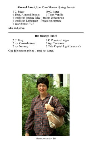 Almond Punch from Carol Barton, Spring Branch
   1 C. Sugar                  10 C. Water
   1 Tbsp. Almond Extract      1 Tbsp. Vanilla
   1 small can Orange juice—frozen concentrate
   1 small can Lemonade—frozen concentrate
   1 quart bottle 7-UP
Mix and serve.

                      Hot Orange Punch
   2 C. Tang                     1 C. Powdered sugar
   2 tsp. Ground cloves          2 tsp. Cinnamon
   2 tsp. Nutmeg                 2 Tubs Crystal Light Lemonade
One Tablespoon mix to 1 mug hot water.




                          Sweetness — 0
 