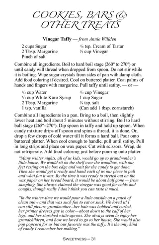 COOKIES, BARS 
          OTHER TREATS
              Vinegar Taffy — from Annie Willden
   2 cups Sugar                1/8 tsp. Cream of Tartar

   2 Tbsp. Margarine           ½ cup Vinegar
   Pinch of salt
Combine all ingredients. Boil to hard boil stage (260º to 270º) or
until candy will thread when dropped from spoon. Do not stir while
it is boiling. Wipe sugar crystals from sides of pan with damp cloth.
Add food coloring if desired. Cool on buttered platter. Coat palms of
hands and fingers with margarine. Pull taffy until satiny. — or —
     1/3 cup Water                   1/3 cup Vinegar
     2/3 cup White Karo Syrup        1 cup Sugar
     2 Tbsp. Margarine               ¼ tsp. salt
     1 tsp. vanilla                  (Can add 1 tbsp. cornstarch)
Combine all ingredients in a pan. Bring to a boil, then slightly
lower heat and boil about 5 minutes without stirring. Boil to hard
ball stage (265º–270º). Dip spoon in taffy and hold up spoon. When
candy mixture drips off spoon and spins a thread, it is done. Or,
drop a few drops of cold water till it forms a hard ball. Pour onto
buttered platter. When cool enough to handle, pull until satiny. Pull
in long strips and place on wax paper. Cut with scissors. Wrap, do
not refrigerate. Add food coloring just before pouring onto platter.
  “Many winter nights, all of us kids, would go up to grandmother’s
  little house. We would sit on the shelf over the woodbox, with our
  feet resting on the box edge and wait for the candy to get done.
  Then she would get it ready and hand each of us our piece to pull
  and what fun it was. By the time it was ready to stretch out on the
  wax paper on her bread board, it would be about half gone — from
  sampling. She always claimed the vinegar was good for colds and
  coughs, though really I don’t think you can taste it much.

  “In the winter-time we would pour a little outside on a patch of
  clean snow and that was such fun to eat or suck. We loved it! I
  can still picture grandmother...her hair was bobbed and curled,
  her printer dresses gay in color—about down to the calf of her
  legs, and her starched white aprons. She always seem to enjoy her
  grandchildren, and how we loved to go to her house. She would also
  pop popcorn for us but our favorite was the taffy. It’s the only kind
  of candy I remember her making.”

                           Sweetness — 
 