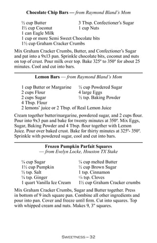 Chocolate Chip Bars — from Raymond Bland’s Mom

   ½ cup Butter               3 Tbsp. Confectioner’s Sugar
   1½ cup Coconut             1 cup Nuts
   1 can Eagle Milk
   1 cup or more Semi Sweet Chocolate bits
   1½ cup Graham Cracker Crumbs
Mix Graham Cracker Crumbs, Butter, and Confectioner’s Sugar
and pat into a 9x13 pan. Sprinkle chocolate bits, coconut and nuts
on top of crust. Pour milk over top. Bake 325º to 350º for about 25
minutes. Cool and cut into bars.

           Lemon Bars — from Raymond Bland’s Mom

   1 cup Butter or Margarine     ½ cup Powdered Sugar
   2 cups Flour                  4 large Eggs
   2 cups Sugar                  ½ tsp. Baking Powder
   4 Tbsp. Flour
   2 lemons’ juice or 2 Tbsp. of Real Lemon Juice
Cream together butter/margarine, powdered sugar, and 2 cups flour.
Pour into 9x3 pan and bake for twenty minutes at 350º. Mix Eggs,
Sugar, Baking Powder and 4 Tbsp. flour together with Lemon
Juice. Pour over baked crust. Bake for thirty minutes at 325º- 350º.
Sprinkle with powdered sugar, cool and cut into bars.

               Frozen Pumpkin Parfait Squares
             — from Evelyn Locke, Houston TX Stake

   ¼ cup Sugar                    ¼ cup melted Butter
   1½ cup Pumpkin                 ½ cup Brown Sugar
   ½ tsp. Salt                    1 tsp. Cinnamon
   ¼ tsp. Ginger                  1/8 tsp. Cloves

   1 quart Vanilla Ice Cream      1½ cup Graham Cracker crumbs
Mix Graham Cracker Crumbs, Sugar and Butter together. Press
in bottom of 9 inch square pan. Combine all other ingredients and
pour into pan. Cover and freeze until firm. Cut into squares. Top
with whipped cream and nuts. Makes 9, 3 squares.




                         Sweetness — 
 