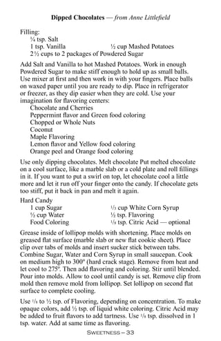 Dipped Chocolates — from Anne Littlefield

Filling:
    ¼ tsp. Salt
    1 tsp. Vanilla              ½ cup Mashed Potatoes
    2½ cups to 2 packages of Powdered Sugar
Add Salt and Vanilla to hot Mashed Potatoes. Work in enough
Powdered Sugar to make stiff enough to hold up as small balls.
Use mixer at first and then work in with your fingers. Place balls
on waxed paper until you are ready to dip. Place in refrigerator
or freezer, as they dip easier when they are cold. Use your
imagination for flavoring centers:
    Chocolate and Cherries
    Peppermint flavor and Green food coloring
    Chopped or Whole Nuts
    Coconut
    Maple Flavoring
    Lemon flavor and Yellow food coloring
    Orange peel and Orange food coloring
Use only dipping chocolates. Melt chocolate Put melted chocolate
on a cool surface, like a marble slab or a cold plate and roll fillings
in it. If you want to put a swirl on top, let chocolate cool a little
more and let it run off your finger onto the candy. If chocolate gets
too stiff, put it back in pan and melt it again.
Hard Candy
     1 cup Sugar                    1/3 cup White Corn Syrup

     ½ cup Water                    ½ tsp. Flavoring
     Food Coloring                  1/8 tsp. Citric Acid — optional


Grease inside of lollipop molds with shortening. Place molds on
greased flat surface (marble slab or new flat cookie sheet). Place
clip over tabs of molds and insert sucker stick between tabs.
Combine Sugar, Water and Corn Syrup in small saucepan. Cook
on medium high to 300º (hard crack stage). Remove from heat and
let cool to 275º. Then add flavoring and coloring. Stir until blended.
Pour into molds. Allow to cool until candy is set. Remove clip from
mold then remove mold from lollipop. Set lollipop on second flat
surface to complete cooling.
Use 1/8 to ½ tsp. of Flavoring, depending on concentration. To make
opaque colors, add ½ tsp. of liquid white coloring. Citric Acid may
be added to fruit flavors to add tartness. Use 1/8 tsp. dissolved in 1
tsp. water. Add at same time as flavoring.
                          Sweetness — 
 