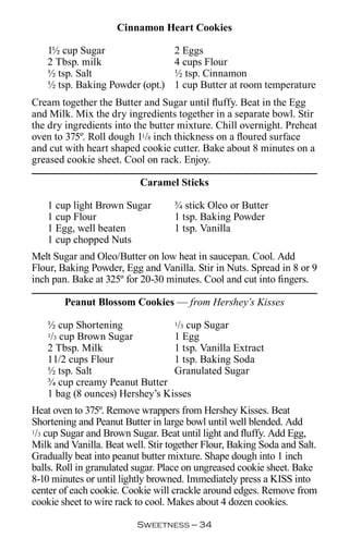 Cinnamon Heart Cookies

   1½ cup Sugar                    2 Eggs
   2 Tbsp. milk                    4 cups Flour
   ½ tsp. Salt                     ½ tsp. Cinnamon
   ½ tsp. Baking Powder (opt.)     1 cup Butter at room temperature
Cream together the Butter and Sugar until fluffy. Beat in the Egg
and Milk. Mix the dry ingredients together in a separate bowl. Stir
the dry ingredients into the butter mixture. Chill overnight. Preheat
oven to 375º. Roll dough 11/8 inch thickness on a floured surface
and cut with heart shaped cookie cutter. Bake about 8 minutes on a
greased cookie sheet. Cool on rack. Enjoy.

                          Caramel Sticks

   1 cup light Brown Sugar         ¾ stick Oleo or Butter
   1 cup Flour                     1 tsp. Baking Powder
   1 Egg, well beaten              1 tsp. Vanilla
   1 cup chopped Nuts
Melt Sugar and Oleo/Butter on low heat in saucepan. Cool. Add
Flour, Baking Powder, Egg and Vanilla. Stir in Nuts. Spread in 8 or 9
inch pan. Bake at 325º for 20-30 minutes. Cool and cut into fingers.

         Peanut Blossom Cookies — from Hershey’s Kisses

   ½ cup Shortening             1/3 cup Sugar

    / cup Brown Sugar
   1 3                          1 Egg
   2 Tbsp. Milk                 1 tsp. Vanilla Extract
   11/2 cups Flour              1 tsp. Baking Soda
   ½ tsp. Salt                  Granulated Sugar
   ¾ cup creamy Peanut Butter
   1 bag (8 ounces) Hershey’s Kisses
Heat oven to 375º. Remove wrappers from Hershey Kisses. Beat
Shortening and Peanut Butter in large bowl until well blended. Add
1/3 cup Sugar and Brown Sugar. Beat until light and fluffy. Add Egg,

Milk and Vanilla. Beat well. Stir together Flour, Baking Soda and Salt.
Gradually beat into peanut butter mixture. Shape dough into 1 inch
balls. Roll in granulated sugar. Place on ungreased cookie sheet. Bake
8-10 minutes or until lightly browned. Immediately press a KISS into
center of each cookie. Cookie will crackle around edges. Remove from
cookie sheet to wire rack to cool. Makes about 4 dozen cookies.

                          Sweetness — 
 