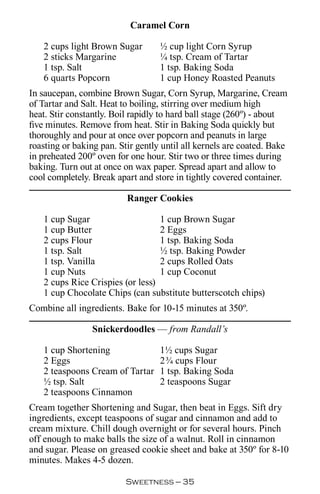 Caramel Corn

   2 cups light Brown Sugar        ½ cup light Corn Syrup
   2 sticks Margarine              ¼ tsp. Cream of Tartar
   1 tsp. Salt                     1 tsp. Baking Soda
   6 quarts Popcorn                1 cup Honey Roasted Peanuts
In saucepan, combine Brown Sugar, Corn Syrup, Margarine, Cream
of Tartar and Salt. Heat to boiling, stirring over medium high
heat. Stir constantly. Boil rapidly to hard ball stage (260º) - about
five minutes. Remove from heat. Stir in Baking Soda quickly but
thoroughly and pour at once over popcorn and peanuts in large
roasting or baking pan. Stir gently until all kernels are coated. Bake
in preheated 200º oven for one hour. Stir two or three times during
baking. Turn out at once on wax paper. Spread apart and allow to
cool completely. Break apart and store in tightly covered container.

                          Ranger Cookies

   1 cup Sugar                    1 cup Brown Sugar
   1 cup Butter                   2 Eggs
   2 cups Flour                   1 tsp. Baking Soda
   1 tsp. Salt                    ½ tsp. Baking Powder
   1 tsp. Vanilla                 2 cups Rolled Oats
   1 cup Nuts                     1 cup Coconut
   2 cups Rice Crispies (or less)
   1 cup Chocolate Chips (can substitute butterscotch chips)
Combine all ingredients. Bake for 10-15 minutes at 350º.

                 Snickerdoodles — from Randall’s

   1 cup Shortening                1½ cups Sugar
   2 Eggs                          2¾ cups Flour
   2 teaspoons Cream of Tartar     1 tsp. Baking Soda
   ½ tsp. Salt                     2 teaspoons Sugar
   2 teaspoons Cinnamon
Cream together Shortening and Sugar, then beat in Eggs. Sift dry
ingredients, except teaspoons of sugar and cinnamon and add to
cream mixture. Chill dough overnight or for several hours. Pinch
off enough to make balls the size of a walnut. Roll in cinnamon
and sugar. Please on greased cookie sheet and bake at 350º for 8-10
minutes. Makes 4-5 dozen.

                          Sweetness — 
 