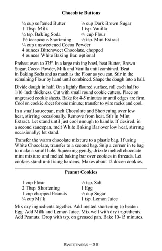 Chocolate Buttons

   ¼ cup softened Butter        ½ cup Dark Brown Sugar
   1 Tbsp. Milk                 1 tsp. Vanilla
   ¼ tsp. Baking Soda           2/3 cup Flour

   1½ teaspoons Shortening      ½ tsp. Mint Extract
   ¼ cup unsweetened Cocoa Powder
   4 ounces Bittersweet Chocolate, chopped
   4 ounces White Baking Bar, optional
Preheat oven to 375º. In a large mixing bowl, beat Butter, Brown
Sugar, Cocoa Powder, Milk and Vanilla until combined. Beat
in Baking Soda and as much as the Flour as you can. Stir in the
remaining Flour by hand until combined. Shape the dough into a ball.
Divide dough in half. On a lightly floured surface, roll each half to
1/16 inch thickness. Cut with small round cookie cutters. Place on
ungreased cookie sheets. Bake for 4-5 minutes or until edges are firm.
Cool on cookie sheet for one minute; transfer to wire racks and cool.
In a small saucepan, melt Chocolate and Shortening over low
heat, stirring occasionally. Remove from heat. Stir in Mint
Extract. Let stand until just cool enough to handle. If desired, in
a second saucepan, melt White Baking Bar over low heat, stirring
occasionally; let stand.
Transfer the warm chocolate mixture to a plastic bag. If using
White Chocolate, transfer to a second bag. Snip a corner in te bag
to make a small hole. Squeezing gently, drizzle melted chocolate
mint mixture and melted baking bar over cookies in threads. Let
cookies stand until icing hardens. Makes about 12 dozen cookies.

                          Peanut Cookies

   1 cup Flour                     ½ tsp. Salt
   2 Tbsp. Shortening              1 Egg
   1 cup chopped Peanuts           ½ cup Sugar
   ¼ cup Milk                      1 tsp. Lemon Juice
Mix dry ingredients together. Add melted shortening to beaten
Egg. Add Milk and Lemon Juice. Mix well with dry ingredients.
Add Peanuts. Drop with tsp. on greased pan. Bake 10-15 minutes.




                          Sweetness — 
 