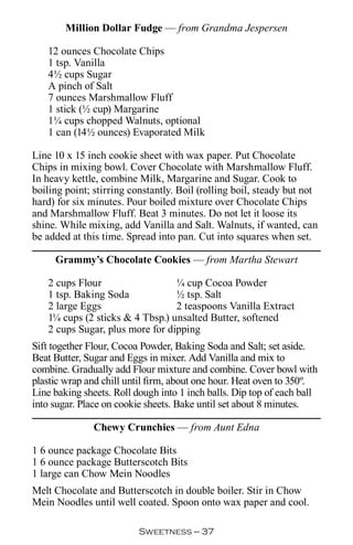 Million Dollar Fudge — from Grandma Jespersen

   12 ounces Chocolate Chips
   1 tsp. Vanilla
   4½ cups Sugar
   A pinch of Salt
   7 ounces Marshmallow Fluff
   1 stick (½ cup) Margarine
   1¼ cups chopped Walnuts, optional
   1 can (14½ ounces) Evaporated Milk

Line 10 x 15 inch cookie sheet with wax paper. Put Chocolate
Chips in mixing bowl. Cover Chocolate with Marshmallow Fluff.
In heavy kettle, combine Milk, Margarine and Sugar. Cook to
boiling point; stirring constantly. Boil (rolling boil, steady but not
hard) for six minutes. Pour boiled mixture over Chocolate Chips
and Marshmallow Fluff. Beat 3 minutes. Do not let it loose its
shine. While mixing, add Vanilla and Salt. Walnuts, if wanted, can
be added at this time. Spread into pan. Cut into squares when set.

     Grammy’s Chocolate Cookies — from Martha Stewart

   2 cups Flour                  ¼ cup Cocoa Powder
   1 tsp. Baking Soda            ½ tsp. Salt
   2 large Eggs                  2 teaspoons Vanilla Extract
   1¼ cups (2 sticks  4 Tbsp.) unsalted Butter, softened
   2 cups Sugar, plus more for dipping
Sift together Flour, Cocoa Powder, Baking Soda and Salt; set aside.
Beat Butter, Sugar and Eggs in mixer. Add Vanilla and mix to
combine. Gradually add Flour mixture and combine. Cover bowl with
plastic wrap and chill until firm, about one hour. Heat oven to 350º.
Line baking sheets. Roll dough into 1 inch balls. Dip top of each ball
into sugar. Place on cookie sheets. Bake until set about 8 minutes.

               Chewy Crunchies — from Aunt Edna

1 6 ounce package Chocolate Bits
1 6 ounce package Butterscotch Bits
1 large can Chow Mein Noodles
Melt Chocolate and Butterscotch in double boiler. Stir in Chow
Mein Noodles until well coated. Spoon onto wax paper and cool.

                          Sweetness — 
 
