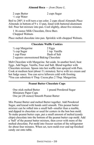 Almond Roca — from Diane L.

     2 cups Butter                   2 cups Sugar
   1 3/ cup Water
Boil to 280º; it will turn a tan color. 2 cups sliced Almonds Place
Almonds in bottom of 9 x 13 pan, lined with buttered aluminum
foil. Pour hot mixture into pan. Cool slightly, about five minutes.
     1 16-ounce Milk Chocolate, Dove Bars
     Chopped Walnuts
Place melted chocolate into pan. Sprinkle with chopped Walnuts.

                  Chocolate Waffle Cookies
   ½ cup Margarine            2 Eggs
   ¾ cup Sugar                1 tsp. Vanilla
   1 cup Flour                Dash of Salt
   2 squares unsweetened Baking Chocolate
Melt Chocolate with Margarine. Set aside. In another bowl, beat
Eggs. Add Sugar, Vanilla, Four and Salt. Blend together with
Chocolate mixture. Spoon into hot waffle iron sprayed with Pam.
Cook at medium heat (about 1½ minutes). Serve with ice cream and
hot fudge sauce. You can serve leftovers cold with frosting.
*You can substitute 6 Tbsp. Cocoa plus 2 Tbsp. Margariine.

                  Peanut Butter Chocolate Cups

   One stick melted Butter     1 pound Powdered Sugar
   Miniature Paper Cups
   One jar (18 ounce) Smooth Peanut Butter

Mix Peanut Butter and melted Butter together. Add Powdered
Sugar, and knead with hands until smooth. This peanut butter
mixture can be rolled into a small ball--smaller than a marble,
and dipped in chocolate or used for centers in the bon bon mold.
To make peanut butter cups, put a small amount of melted (candy
chips) chocolate into the bottom of the peanut butter cup mold. Add
a ‘ball’ of the peanut butter mixture, then cover with more of the
melted chocolate. Put mold into freezer section of the refrigerator
for about four minutes. When set, turn mold over and tap finished
candy out onto table.



                         Sweetness — 
 