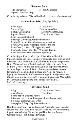 Cinnamon Butter
   ½ lb Margarine           3 Tbsp. Cinnamon
   ½ pound Powdered Sugar
Combine ingredients. Mix well with electric mixer. Great on toast!

              Acini de Pepe Salad (Frog Eye Salad)

   1 cup Sugar                   2 Tbsp. Flour
   2 beaten Eggs                 2½ teaspoons Salt
   1 Tbsp. Cooking Oil           1 3/4 cups Pineapple Juice
   3 quarts Water                1 Tbsp. Lemon Juice
   1 cup Coconut (optional)
   1 package (16 ounce) Acini de Pepe Pasta
   3 cans (11 oz each) Mandarin oranges, drained
   2 cans (20 oz each) Pineapple chunks, drained
   1 can (20 oz) crushed Pineapple, drained
   1 carton (9 ounce) non–dairy Whipped Topping
   1 cup Miniature Marshmallows (optional)
Combine Sugar, Flour, and ½ tsp. of Salt. Gradually stir in
Pineapple Juice and Eggs. Cook over moderate heat, stirring until
thickened. Add Lemon Juice. Cool mixture at room temperature.
Bring Water and rest of Salt (2 tsp.) and Oil to boil. Add Acini
de Pepe. Cook at rolling boil until Acini de Pepe is done. Drain
Acini de Pepe, rinse with Water, drain again and cool to room
termperature. Combine Egg mixture and Acini de Pepe. Mix
lightly but thoroughly. Refrigerate overnight in airtight container.
(Tupperware works great.) Add remaining ingredients. Mix lightly
but thoroughly. Refrigerate until chilled in container.
Makes 25+ servings.
                       Taffy Apple Salad
   1 Egg                       2 Tbsp. Lemon Juice
   ½ cup Sugar                 1 Tbsp. Flour
   4 cups peeled, chopped Apples
   1 8-ounce can crushed Pineapple, drained (save juice)
   1 8-ounce container Cool Whip
   ½ cup plus 2 Tbsp. Dry Roasted Peanuts
Beat Egg with Flour, Lemon Juice and Pineapple Juice. Cook till
smooth and thick; cool. Fold in Cool Whip and toss in remaining
ingredients including ½ cup chopped Dry Roasted Peanuts.
Garnish with 2 Tbsp. Chopped Peanuts.
                          Sweetness — 
 