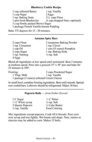 Blueberry Cookie Recipe
   1 cup softened Butter        1 tsp. Vanilla
   ¼ cup Sugar                  2 Eggs
   1 tsp. Baking Soda           2¼ cups Flour
   1 pint fresh Blueberries     (1 cup chopped Nuts--optional)
   ¾ cup firmly packed Brown Sugar
   1 package French Vanilla Instant Pudding
Bake 375 degrees for 15 - 20 minutes.

                        Autumn Spice Bars
   2 cups Flour                 2 teaspoons Baking Powder
   1 tsp. Cinnamon              1 tsp. Cloves
   1 cup Oil                    1 can (15 ounce) Pumpkin
   2 cups Sugar                 1 tsp. Baking Soda
   1 tsp. Nutmeg                ½ tsp. Salt
   4 Eggs
Blend all ingredients at low speed until moistened. Beat 2 minutes
at medium speed. Pour into a greased 15 x 10 pan and bake for
25 minutes at 350º.
Frosting:                         2 cups Powdered Sugar
    1 Tbsp. Milk                  1 tsp. Vanilla
    1 package (3 ounce) softened Cream Cheese
In small bowl, combine frosting ingredients. Beat until smooth. Spread
over cooled bars. Leftovers should be refrigerated. Makes 36 bars.

               Popcorn Balls — from Esther Everett

   1 C Sugar                        / C Water
                                   1 3
   1/3 C White syrup               ¾ tsp. Salt
   3 Quarts Popcorn                ½ Cube Butter
   ¾ tsp. Vanilla                  Food Coloring

Mix ingredients except popcorn. Cook till it threads. Pour corn
over syrup and toss lightly. Wet hands and shape. Nuts, raisins or
cherries may be added to corn. Makes 12 balls.




                         Sweetness — 
 