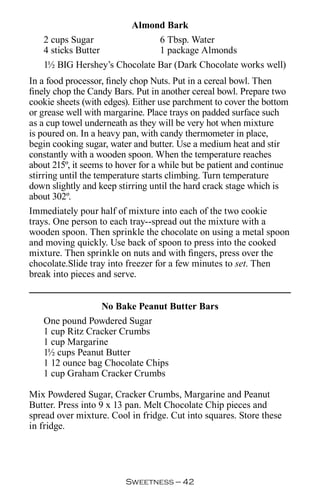Almond Bark
   2 cups Sugar               6 Tbsp. Water
   4 sticks Butter            1 package Almonds
   1½ BIG Hershey’s Chocolate Bar (Dark Chocolate works well)
In a food processor, finely chop Nuts. Put in a cereal bowl. Then
finely chop the Candy Bars. Put in another cereal bowl. Prepare two
cookie sheets (with edges). Either use parchment to cover the bottom
or grease well with margarine. Place trays on padded surface such
as a cup towel underneath as they will be very hot when mixture
is poured on. In a heavy pan, with candy thermometer in place,
begin cooking sugar, water and butter. Use a medium heat and stir
constantly with a wooden spoon. When the temperature reaches
about 215º, it seems to hover for a while but be patient and continue
stirring until the temperature starts climbing. Turn temperature
down slightly and keep stirring until the hard crack stage which is
about 302º.
Immediately pour half of mixture into each of the two cookie
trays. One person to each tray--spread out the mixture with a
wooden spoon. Then sprinkle the chocolate on using a metal spoon
and moving quickly. Use back of spoon to press into the cooked
mixture. Then sprinkle on nuts and with fingers, press over the
chocolate.Slide tray into freezer for a few minutes to set. Then
break into pieces and serve.


                 No Bake Peanut Butter Bars
   One pound Powdered Sugar
   1 cup Ritz Cracker Crumbs
   1 cup Margarine
   1½ cups Peanut Butter
   1 12 ounce bag Chocolate Chips
   1 cup Graham Cracker Crumbs

Mix Powdered Sugar, Cracker Crumbs, Margarine and Peanut
Butter. Press into 9 x 13 pan. Melt Chocolate Chip pieces and
spread over mixture. Cool in fridge. Cut into squares. Store these
in fridge.




                         Sweetness — 
 
