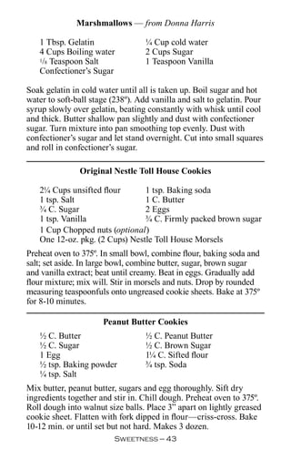 Marshmallows — from Donna Harris

   1 Tbsp. Gelatin                 ¼ Cup cold water
   4 Cups Boiling water            2 Cups Sugar
   1/8 Teaspoon Salt               1 Teaspoon Vanilla
   Confectioner’s Sugar

Soak gelatin in cold water until all is taken up. Boil sugar and hot
water to soft-ball stage (238º). Add vanilla and salt to gelatin. Pour
syrup slowly over gelatin, beating constantly with whisk until cool
and thick. Butter shallow pan slightly and dust with confectioner
sugar. Turn mixture into pan smoothing top evenly. Dust with
confectioner’s sugar and let stand overnight. Cut into small squares
and roll in confectioner’s sugar.

               Original Nestle Toll House Cookies

   2¼ Cups unsifted flour       1 tsp. Baking soda
   1 tsp. Salt                  1 C. Butter
   ¾ C. Sugar                   2 Eggs
   1 tsp. Vanilla               ¾ C. Firmly packed brown sugar
   1 Cup Chopped nuts (optional)
   One 12-oz. pkg. (2 Cups) Nestle Toll House Morsels
Preheat oven to 375º. In small bowl, combine flour, baking soda and
salt; set aside. In large bowl, combine butter, sugar, brown sugar
and vanilla extract; beat until creamy. Beat in eggs. Gradually add
flour mixture; mix will. Stir in morsels and nuts. Drop by rounded
measuring teaspoonfuls onto ungreased cookie sheets. Bake at 375º
for 8-10 minutes.

                      Peanut Butter Cookies
   ½ C. Butter                     ½ C. Peanut Butter
   ½ C. Sugar                      ½ C. Brown Sugar
   1 Egg                           1¼ C. Sifted flour
   ½ tsp. Baking powder            ¾ tsp. Soda
   ¼ tsp. Salt
Mix butter, peanut butter, sugars and egg thoroughly. Sift dry
ingredients together and stir in. Chill dough. Preheat oven to 375º.
Roll dough into walnut size balls. Place 3” apart on lightly greased
cookie sheet. Flatten with fork dipped in flour—criss-cross. Bake
10-12 min. or until set but not hard. Makes 3 dozen.
                         Sweetness — 
 