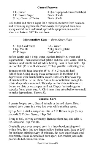 Carmel Popcorn
   1 C. Butter                    3 Quarts popped corn (2 batches)
   1 C. Brown Sugar               Pinch of soda
   ½ tsp. Cream of Tartar         Pinch of salt
Boil butter and brown sugar for 5 minutes. Remove from heat and
add remaining ingredients. Pour evenly over popped corn, less
sticky carmel corn is desired, spread this popcorn on a cookie
sheet and bake at 200º for one hour.

            Marshmallow Eggs — from Nancy Hugo

   6 Tbsp. Cold water             ½ C. Water
   1 tsp. Vanilla                 2 pkg. Knox gelatin
   1½ C Sugar                     Dash of salt
Soften gelatin and 6 Tbsp. water together. Bring ½ C water and
sugar to boil. Then add softened gelatin and cool until warm. Beat 12
minutes. Add vanilla and salt while beating. Pour in flour mold. Dip
in chocolate (16 oz milk chocolate, 2 Tbsp. paraffin melted together.
To make mold: Take large pan (8 x 13 x 2) and fill half-
full of flour. Using an egg make depressions in the flour. Fill
depressions with marshmallow cream. Sift some flour over top
of marshmallow. Let set about 5 minutes or until firm enough to
retain shape when removed. Then dip in chocolate until covered.
Let set on plate or wax paper until set. Disply finished eggs in
cupcake fluted paper cup. At Christmas time use a bell or tree mold
to make depressions. Serves 30.

                          Caramel Corn
6 quarts Popped corn, discard kernels or burned pieces. Keep
popped corn warm in a very low oven while making syrup.
Syrup: Melt 2 sticks margarine. Stir in 2 C. Brown Sugar (firmly
packed), ½ C Corn Syrup, 1 Tsp. Salt.
Bring to boil, stirring constantly. Remove from heat and add: ½
tsp. soda and 1 tsp. vanilla.
Gradually pour over popped corn in a large bowl, mixing well
with a fork. Turn into tow large shallow baking pans. Bake at 250º
for one hour, stirring every 15 minutes. Set pans out of oven, cool
completely. Break caramelized corn apart. For cracker jacks add
peanuts to hot caramel mixture.
                         Sweetness — 
 