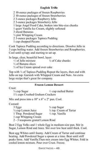 English Trifle
   2 10-ounce packages of frozen Raspberries
   2 10-ounce packages of frozen Strawberries
   2 3-ounce packages Raspberry Jello
   2 3-ounce packages Strawberry Jello
   1 large Angel Food Cake, broken into bite-size chunks
   1 quart Vanilla Ice Cream, slightly softened
   3 sliced Bananas
   ½ pint Whipping Cream
   2 3-ounce packages Tapioca Pudding
   1 cup chopped Pecans
Cook Tapioca Pudding according to directions. Dissolve Jello in
3 cups boiling water. Add frozen Strawberries and Rraspberries.
Cool until syrupy and starting to set up.
In large, clear, beautiful bowl, layer:
    1/3 of Jello mixture            ½ of Cake chunks
    ½ of Banana slices
    ½ of Ice Cream spread over cake
Top with ½ of Tapioca Pudding Repeat the layers, then end with
Jello on top. Garnish with Whipped Cream and Nuts. An extra
large recipe that’s great for company.

                   Frozen Lemon Dessert
Crust:
   ¼ cup Sugar               1/3 cup melted Butter

   1½ cups Crushed Graham Crackers
Mix and press into a 10 x 6 x 2 pan. Cool.
Custard:
   3 Eggs                      ¼ cup Sugar
   ¼ cup Lemon Juice           ¼ tsp. Cream of Tartar
   1 Tbsp. Powdered Sugar      1/8 tsp. Vanilla

   1 cup Whipping Cream
   2 - 3 teaspoons grated Lemon Rind
Beat 2 Egg Yolks and 1 whole Egg in medium-size pan. Stir in
Sugar, Lemon Rind and Juice. Stir over low heat until thick. Cool.
Beat egg Whites until foamy. Add Cream of Tartar and continue
beating. Add Powdered Sugar a spoon at a time. Beat until stiff
peaks form. Add Vanilla.Then mix cream into Egg Whites. Fold in
cooled lemon mixture. Pour over Crust. Freeze.
                         Sweetness — 
 