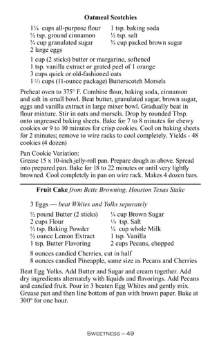 Oatmeal Scotchies
   1¼ cups all-purpose flour 1 tsp. baking soda
   ½ tsp. ground cinnamon          ½ tsp. salt
   ¾ cup granulated sugar          ¾ cup packed brown sugar
   2 large eggs
   1 cup (2 sticks) butter or margarine, softened
   1 tsp. vanilla extract or grated peel of 1 orange
   3 cups quick or old-fashioned oats
   1 2/3 cups (11-ounce package) Butterscotch Morsels
Preheat oven to 375° F. Combine flour, baking soda, cinnamon
and salt in small bowl. Beat butter, granulated sugar, brown sugar,
eggs and vanilla extract in large mixer bowl. Gradually beat in
flour mixture. Stir in oats and morsels. Drop by rounded Tbsp.
onto ungreased baking sheets. Bake for 7 to 8 minutes for chewy
cookies or 9 to 10 minutes for crisp cookies. Cool on baking sheets
for 2 minutes; remove to wire racks to cool completely. Yields - 48
cookies (4 dozen)
Pan Cookie Variation:
Grease 15 x 10-inch jelly-roll pan. Prepare dough as above. Spread
into prepared pan. Bake for 18 to 22 minutes or until very lightly
browned. Cool completely in pan on wire rack. Makes 4 dozen bars.

      Fruit Cake from Bette Browning, Houston Texas Stake

   3 Eggs — beat Whites and Yolks separately
   ½ pound Butter (2 sticks)    ¼ cup Brown Sugar
   2 cups Flour                 1/8 tsp. Salt

   ½ tsp. Baking Powder         ¼ cup whole Milk
   ½ ounce Lemon Extract        1 tsp. Vanilla
   1 tsp. Butter Flavoring      2 cups Pecans, chopped
   8 ounces candied Cherries, cut in half
   8 ounces candied Pineapple, same size as Pecans and Cherries
Beat Egg Yolks. Add Butter and Sugar and cream together. Add
dry ingredients alternately with liquids and flavorings. Add Pecans
and candied fruit. Pour in 3 beaten Egg Whites and gently mix.
Grease pan and then line bottom of pan with brown paper. Bake at
300º for one hour.



                         Sweetness — 
 