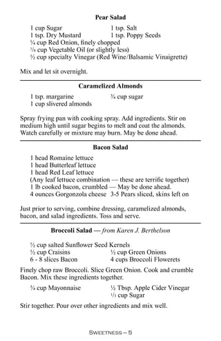 Pear Salad
   1 cup Sugar                     1 tsp. Salt
   1 tsp. Dry Mustard              1 tsp. Poppy Seeds
   ¼ cup Red Onion, finely chopped
   7/8 cup Vegetable Oil (or slightly less)

   ½ cup specialty Vinegar (Red Wine/Balsamic Vinaigrette)

Mix and let sit overnight.

                      Caramelized Almonds
   1 tsp. margarine                ¾ cup sugar
   1 cup slivered almonds

Spray frying pan with cooking spray. Add ingredients. Stir on
medium high until sugar begins to melt and coat the almonds.
Watch carefully or mixture may burn. May be done ahead.

                              Bacon Salad
   1 head Romaine lettuce
   1 head Butterleaf lettuce
   1 head Red Leaf lettuce
   (Any leaf lettuce combination — these are terrific together)
   1 lb cooked bacon, crumbled — May be done ahead.
   4 ounces Gorgonzola cheese 3-5 Pears sliced, skins left on

Just prior to serving, combine dressing, caramelized almonds,
bacon, and salad ingredients. Toss and serve.

           Broccoli Salad — from Karen J. Berthelson

   ½ cup salted Sunflower Seed Kernels
   ½ cup Craisins              ½ cup Green Onions
   6 - 8 slices Bacon          4 cups Broccoli Flowerets
Finely chop raw Broccoli. Slice Green Onion. Cook and crumble
Bacon. Mix these ingredients together.
   ¾ cup Mayonnaise                ½ Tbsp. Apple Cider Vinegar
                                   1/3 cup Sugar


Stir together. Pour over other ingredients and mix well.


                             Sweetness — 
 