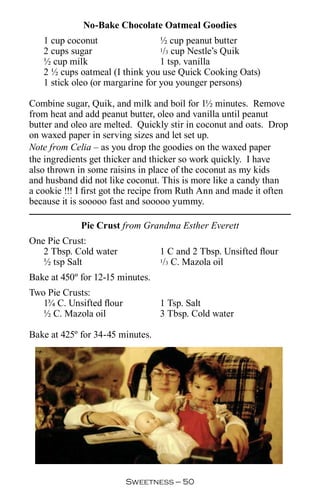 No-Bake Chocolate Oatmeal Goodies
   1 cup coconut                  ½ cup peanut butter
   2 cups sugar                   1/3 cup Nestle’s Quik

   ½ cup milk                     1 tsp. vanilla
   2 ½ cups oatmeal (I think you use Quick Cooking Oats)
   1 stick oleo (or margarine for you younger persons)

Combine sugar, Quik, and milk and boil for 1½ minutes. Remove
from heat and add peanut butter, oleo and vanilla until peanut
butter and oleo are melted. Quickly stir in coconut and oats. Drop
on waxed paper in serving sizes and let set up.
Note from Celia – as you drop the goodies on the waxed paper
the ingredients get thicker and thicker so work quickly. I have
also thrown in some raisins in place of the coconut as my kids
and husband did not like coconut. This is more like a candy than
a cookie !!! I first got the recipe from Ruth Ann and made it often
because it is sooooo fast and sooooo yummy.

             Pie Crust from Grandma Esther Everett
One Pie Crust:
   2 Tbsp. Cold water             1 C and 2 Tbsp. Unsifted flour
   ½ tsp Salt                     1/3 C. Mazola oil


Bake at 450º for 12-15 minutes.
Two Pie Crusts:
   1¾ C. Unsifted flour           1 Tsp. Salt
   ½ C. Mazola oil                3 Tbsp. Cold water

Bake at 425º for 34-45 minutes.




                          Sweetness — 0
 