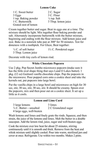 Lemon Cake
    1 C. Sweet butter               2 C. Sugar
    3 Eggs                          3 C. Flour
    1 tsp. Baking powder            ¼ tsp. Salt
    1 C. Buttermilk                 3 Tbsp. lemon juice
    Grated zest of lemon
Cream together butter and sugar. Beat in eggs one at a time. The
mixture should be light. Mix together flour baking powder and
salt. Alternately incorporate buttermilk with the butter mixture,
beginning and ending with the flour mixture. Add lemon juice and
zest. Bake in a nonstick tube pan at 300º for 50 minutes. Test for
doneness with a toothpick. For Glaze, Beat together:
     ¼ C. of soft butter           1½ C. Powdered sugar
     3 Tbsp. Lemon juice
Decorate with tiny curls of lemon rind.

                        White Chocolate Popcorn
Use 2 pkg. Pop Secret Jumbo microwave popcorn (make sure it
has the little oval shape thing that says Land O Lakes butter). 1
pkg. (12 oz) Guittard vanilla chocolate chips. Pop the popcorn in
the microwave. Pour popped corn onto a cookie sheet and take the
kernels out, put popcorn into large bowl.
Put the vanilla chips in a large bowl and microwave on high for 30
sec, stir, 30 sec, stir, 30 sec, stir. It should be creamy. Spoon over
the popcorn, mix and then pour out on a cookie sheet. It set up a
little as it cools.

                      Lemon and Lime Curd
    3 large lemons             3 limes
    ¾ C. Butter—unsalted       2 C Granulated sugar
    4 large eggs, well-beaten
Wash lemons and limes and finely grate the rinds. Squeeze, and then
strain, the juice of the lemons and limes. Melt the butter in a double
saucepan. Add the lemon rind, juice, sugar and well-beaten eggs.
Cook the mixture over low heat for about 25 minutes, stirring
continuously until it is smooth and thick. Remove from the heat and
whisk mixture until slightly cooled. Pour into warm, sterilized jars and
cover at once. Refrigerate. Use within two months. Makes 2 pints.

                          Sweetness — 
 