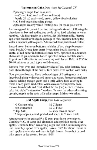 Watermelon Cake from Anne McClelland, TX
   2 packages angel food cake mix
    — (2 step kind such as Duncan Hines)
   1 bottle (¼ oz) each—red, green, yellow food coloring
   ¼ C Semi-sweet chocolate pieces
   2 packages creamy white frosting mix (or make your own)
Prepare egg-white packet from one package of cake mix, following the
directions on box and adding one bottle of red food coloring to water
required. Add flour packet as directed. Set this batter aside. Prepare
egg-white packet form second package of mix, this time tinting the
water a medium yellow-green. Add second flour packet as directed.
Spread green batter on bottom and sides of two deep four-quart
metal bowls. Or use four-quart Pyrex glass bowls. Spread a
cupful of red batter in bottom of each bowl. Sprinkle on about ten
chocolate chips, add more batter, sprinkle more chocolate chips.
Repeat until all batter is used—ending with batter. Bake at 375º for
30-40 minutes or until top is well-browned.
Remove from oven and immediately slice off any cake that may have
risen above the tops of the bowls. Turn bowls over, cool on wire racks.
Now prepare frosting: Place both packages of frosting mix in a
large bowl along with required butter and water. Prepare as package
directs, adding enough green and a little yellow food coloring to
make a deep green rind color. When cakes are completely cook,
remove from bowls and frost all but the flat (cut) surface. Cut one
cake into eight “watermelon” wedges. To keep the other cake sitting
upright, prop it at the back with cake scraps. Makes two cakes.

              Best Apple Crisp from Lilly Jespersen
   1 C Orange juice               1½ C Sugar
   1 tsp. cinnamon                1½ C. Flour
   ½ tsp. Salt                    1½ stick oleo or butter
   12 large apples, cored, peeled and sliced to ¼ inch thick
Arrange apples in greased 9 x 13 pan, pour juice over apples.
Combine ¾ C. of sugar and cinnamon and sprinkle evenly over
apples. Combine flour, remaining sugar and salt. Cut in margarine
until crumbly, spoon over apples. Bake at 350º for about 1 hour or
until apples are tender and crust is light brown. Serve hot or cold
with cream or ice cream. Serves 16-18.


                          Sweetness — 
 