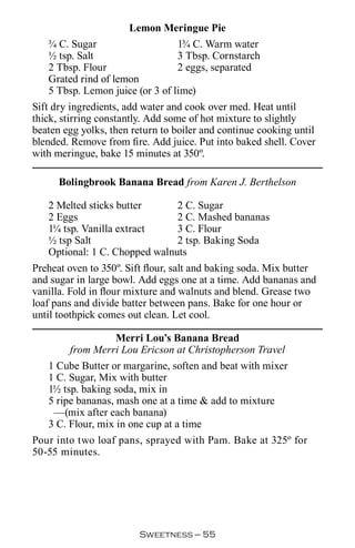 Lemon Meringue Pie
   ¾ C. Sugar                    1¾ C. Warm water
   ½ tsp. Salt                   3 Tbsp. Cornstarch
   2 Tbsp. Flour                 2 eggs, separated
   Grated rind of lemon
   5 Tbsp. Lemon juice (or 3 of lime)
Sift dry ingredients, add water and cook over med. Heat until
thick, stirring constantly. Add some of hot mixture to slightly
beaten egg yolks, then return to boiler and continue cooking until
blended. Remove from fire. Add juice. Put into baked shell. Cover
with meringue, bake 15 minutes at 350º.

      Bolingbrook Banana Bread from Karen J. Berthelson

   2 Melted sticks butter      2 C. Sugar
   2 Eggs                      2 C. Mashed bananas
   1¼ tsp. Vanilla extract     3 C. Flour
   ½ tsp Salt                  2 tsp. Baking Soda
   Optional: 1 C. Chopped walnuts
Preheat oven to 350º. Sift flour, salt and baking soda. Mix butter
and sugar in large bowl. Add eggs one at a time. Add bananas and
vanilla. Fold in flour mixture and walnuts and blend. Grease two
loaf pans and divide batter between pans. Bake for one hour or
until toothpick comes out clean. Let cool.

                   Merri Lou’s Banana Bread
        from Merri Lou Ericson at Christopherson Travel
   1 Cube Butter or margarine, soften and beat with mixer
   1 C. Sugar, Mix with butter
   1½ tsp. baking soda, mix in
   5 ripe bananas, mash one at a time  add to mixture
    —(mix after each banana)
   3 C. Flour, mix in one cup at a time
Pour into two loaf pans, sprayed with Pam. Bake at 325º for
50-55 minutes.




                        Sweetness — 
 