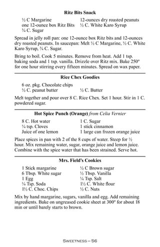 Ritz Bits Snack
   ½ C Margarine               12-ounces dry roasted peanuts
   one 12-ounce box Ritz Bits ½ C. White Karo Syrup
   ¾ C. Sugar
Spread in jelly roll pan: one 12-ounce box Ritz bits and 12-ounces
dry roasted peanuts. In saucepan: Melt ½ C Margarine, ½ C. White
Karo Syrup, ¾ C. Sugar.
Bring to boil. Cook 5 minutes. Remove from heat. Add 1 tsp.
baking soda and 1 tsp. vanilla. Drizzle over Ritz mix. Bake 250º
for one hour stirring every fifteen minutes. Spread on wax paper.

                        Rice Chex Goodies
   6 oz. pkg. Chocolate chips
   ½ C. peanut butter             ½ C. Butter
Melt together and pour over 8 C. Rice Chex. Set 1 hour. Stir in 1 C.
powdered sugar.

          Hot Spice Punch (Orange) from Celia Vernier
   8 C. Hot water                 1 C. Sugar
   ¼ tsp. Cloves                  1 stick cinnamon
   Juice of one lemon             1 large can frozen orange juice
Place spices in pan with 2 of the 8 cups of water. Steep for ½
hour. Mix remaining water, sugar, orange juice and lemon juice.
Combine with the spice water that has been strained. Serve hot.

                        Mrs. Field’s Cookies
   1 Stick margarine              ½ C Brown sugar
   6 Tbsp. White sugar            ½ Tbsp. Vanilla
   1 Egg                          ¼ Tsp. Salt
   ¼ Tsp. Soda                    1½ C. White flour
   1½ C. Choc. Chips              ½ C. Nuts
Mix by hand margarine, sugars, vanilla and egg. Add remaining
ingredients. Bake on ungreased cookie sheet at 300º for about 18
min or until barely starts to brown.




                         Sweetness — 
 