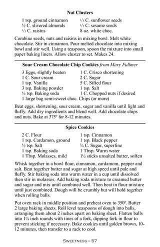 Nut Clusters
   1 tsp. ground cinnamon          / C. sunflower seeds
                                  1 3

   ½ C. slivered almonds           / C. sesame seeds
                                  1 3
   1/3 C. raisins                 8 oz. white choc.
Combine seeds, nuts and raisins in mixing bowl. Melt white
chocolate. Stir in cinnamon. Pour melted chocolate into mixing
bowl and stir well. Using a teaspoon, spoon the mixture into small
paper baking liners. Allow cluster to set. Makes 24.

    Sour Cream Chocolate Chip Cookies from Mary Fullmer
   3 Eggs, slightly beaten      1 C. Crisco shortening
   1 C. Sour cream              2 C. Sugar
   1 tsp. Vanilla               5 C. Sifted flour
   3 tsp. Baking powder         1 tsp. Salt
   ½ tsp. Baking soda           1 C. Chopped nuts if desired
   1 large bag semi-sweet choc. Chips (or more)
Beat eggs, shortening, sour cream, sugar and vanilla until light and
fluffy. Add dry ingredients and blend well. Add chocolate chips
and nuts. Bake at 375º for 8-12 minutes.

                          Spice Cookies
   2 C. Flour                     1 tsp. Cinnamon
   1 tsp. Cardamon, ground        1 tsp. Black pepper
   ½ tsp. Salt                    ¾ C. Sugar, superfine
   1 tsp. Baking soda             1 Tbsp. Warm water
   1 Tbsp. Molasses, mild         1½ sticks unsalted butter, soften
Whisk together in a bowl flour, cinnamon, cardamom, pepper and
salt. Beat together butter and sugar at high speed until pale and
fluffy. Stir baking soda into warm water in a cup until dissolved
then stir in molasses. Add baking soda mixture to creamed butter
and sugar and mix until combined well. Then beat in flour mixture
until just combined. Dough will be crumbly but will hold together
when rolling balls.
Put oven rack in middle position and preheat oven to 350º. Butter
2 large baking sheets. Roll level teaspoons of dough into balls,
arranging them about 2 inches apart on baking sheet. Flatten balls
into 1¼ inch rounds with tines of a fork, dipping fork in flour to
prevent sticking if necessary. Bake cookies until golden brown, 10-
12 minutes, then transfer to a rack to cool.

                         Sweetness — 
 