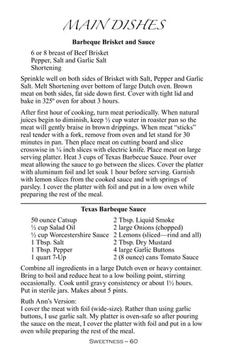 MAIN DISHES
                   Barbeque Brisket and Sauce
   6 or 8 breast of Beef Brisket
   Pepper, Salt and Garlic Salt
   Shortening
Sprinkle well on both sides of Brisket with Salt, Pepper and Garlic
Salt. Melt Shortening over bottom of large Dutch oven. Brown
meat on both sides, fat side down first. Cover with tight lid and
bake in 325º oven for about 3 hours.
After first hour of cooking, turn meat periodically. When natural
juices begin to diminish, keep ½ cup water in roaster pan so the
meat will gently braise in brown drippings. When meat “sticks”
real tender with a fork, remove from oven and let stand for 30
minutes in pan. Then place meat on cutting board and slice
crosswise in ¼ inch slices with electric knife. Place meat on large
serving platter. Heat 3 cups of Texas Barbecue Sauce. Pour over
meat allowing the sauce to go between the slices. Cover the platter
with aluminum foil and let soak 1 hour before serving. Garnish
with lemon slices from the cooked sauce and with springs of
parsley. I cover the platter with foil and put in a low oven while
preparing the rest of the meal.

                      Texas Barbeque Sauce
   50 ounce Catsup                 2 Tbsp. Liquid Smoke
   ½ cup Salad Oil                 2 large Onions (chopped)
   ½ cup Worcestershire Sauce      2 Lemons (sliced—rind and all)
   1 Tbsp. Salt                    2 Tbsp. Dry Mustard
   1 Tbsp. Pepper                  4 large Garlic Buttons
   1 quart 7-Up                    2 (8 ounce) cans Tomato Sauce
Combine all ingredients in a large Dutch oven or heavy container.
Bring to boil and reduce heat to a low boiling point, stirring
occasionally. Cook until gravy consistency or about 1½ hours.
Put in sterile jars. Makes about 5 pints.
Ruth Ann’s Version:
I cover the meat with foil (wide-size). Rather than using garlic
buttons, I use garlic salt. My platter is oven-safe so after pouring
the sauce on the meat, I cover the platter with foil and put in a low
oven while preparing the rest of the meal.
                          Sweetness — 0
 