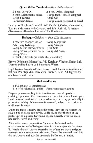 Quick Skillet Zucchini — from Esther Everett
   2 Tbsp. Olive Oil              2 Tbsp. Onion, chopped
   5 fresh Mushrooms, sliced      1 large fresh Tomato, chopped
   ½ tsp. Oregano                 ½ tsp. Salt
   Parmesan Cheese                1 large Zucchini, sliced or diced
In large skillet, heat Olive Oil. Add Zucchini, Onion, Mushrooms,
Tomato and season with Oregano and Salt. Sprinkle Parmesan
Cheese over all and cook covered for 10 minutes.

            Barbeque Chicken — from Lilly Jespersen
   1 medium chopped Onion       ¼ cup Margarine
   Add 1 cup Ketchup            ¼ cup Vinegar
   ¼ cup Sugar (brown/white) 1 tsp. Salt
   ½ cup Worcestershire Sauce ¼ cup A-1 Sauce
   ½ cup Water
   8 Chicken Breasts (or whole chicken cut up)
Brown Onion and Margarine. Add Ketchup, Vinegar, Sugar, Salt,
Worcestershire Sauce, A-1 Sauce and Water.
Dip Chicken Breasts in Flour. Brown. Put Chicken in casserole or
flat pan. Pour liquid mixture over Chicken. Bake 350 degrees for
one hour or until done.

                         Shells and Sauce
   1 14.5 oz. can of tomato sauce
   1 lb. of medium shell pasta Parmesan cheese, grated
Prepare pasta according to instructions on box. As pasta is
cooking, open can of tomato sauce and pour into a small saucepan.
Heat sauce on medium to medium-low heat, stirring periodically to
prevent scorching. When sauce is warmed, reduce heat to simmer
until pasta is ready.
When the pasta is ready, drain the pasta. Turn off the heat on the
sauce. Spoon pasta into bowls. Ladle sauce over the top of the
pasta. Sprinkle grated Parmesan cheese liberally over the sauce
and pasta. Serve and enjoy!
Alternative sauce preparation: Sauce can be heated in the
microwave instead of being warmed in the saucepan on the stove.
To heat in the microwave, open the can of tomato sauce and pour
contents into a microwave safe bowl. Cover. Put covered bowl into
the microwave and heat for one and a half to two minutes.
                         Sweetness — 
 