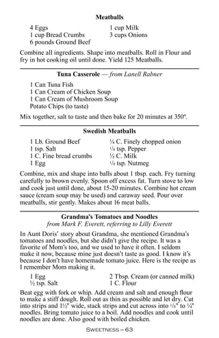 Meatballs
   4 Eggs                          1 cup Milk
   1 cup Bread Crumbs              3 cups Onions
   6 pounds Ground Beef
Combine all ingredients. Shape into meatballs. Roll in Flour and
fry in hot cooking oil until done. Yield 125 Meatballs.

              Tuna Casserole — from Lanell Rabner
   1 Can Tuna Fish
   1 Can Cream of Chicken Soup
   1 Can Cream of Mushroom Soup
   Potato Chips (to taste)
Mix together, salt to taste and then bake for 20 minutes at 350º.

                        Swedish Meatballs
   1 Lb. Ground Beef               ¼ C. Finely chopped onion
   1 tsp. Salt                     1/8 tsp. Pepper

   1 C. Fine bread crumbs          ½ C. Milk
   1 Egg                           1/8 tsp. Nutmeg


Combine, mix and shape into balls about 1 tbsp. each. Fry turning
carefully to brown evenly. Spoon off excess fat. Turn stove to low
and cook just until done, about 15-20 minutes. Combine hot cream
sauce (cream soup may be used) and caraway seed. Pour over
meatballs, stir gently. Makes about 16 meat balls.

                 Grandma’s Tomatoes and Noodles
           from Mark F. Everett, referring to Lilly Everett
In Aunt Doris’ story about Grandma, she mentioned Grandma’s
tomatoes and noodles, but she didn’t give the recipe. It was a
favorite of Mom’s too, and we used to have it often. I seldom
make it now, because mine just doesn’t taste as good. I know it’s
because I don’t have homemade tomato juice. Here is the recipe as
I remember Mom making it.
    1 Egg                          2 Tbsp. Cream (or canned milk)
    ½ tsp. Salt                    1 C. Flour
Beat egg with fork or whip. Add cream and salt and enough flour
to make a stiff dough. Roll out as thin as possible and let dry. Cut
into strips and 1½ wide, stack strips and cut across into 1/8 to ¼
noodles. Bring tomato juice to a boil. Add noodles and cook until
noodles are done. Also good with boiled chicken.
                         Sweetness — 
 