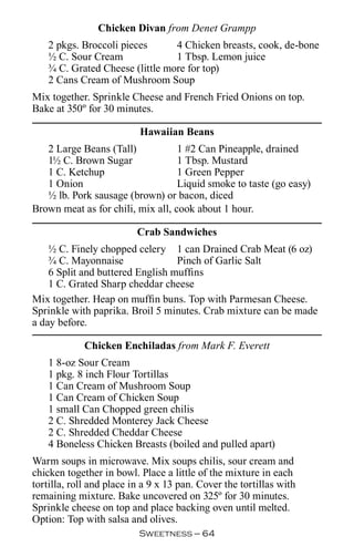 Chicken Divan from Denet Grampp
    2 pkgs. Broccoli pieces      4 Chicken breasts, cook, de-bone
    ½ C. Sour Cream              1 Tbsp. Lemon juice
    ¾ C. Grated Cheese (little more for top)
    2 Cans Cream of Mushroom Soup
Mix together. Sprinkle Cheese and French Fried Onions on top.
Bake at 350º for 30 minutes.

                           Hawaiian Beans
   2 Large Beans (Tall)            1 #2 Can Pineapple, drained
   1½ C. Brown Sugar               1 Tbsp. Mustard
   1 C. Ketchup                    1 Green Pepper
   1 Onion                         Liquid smoke to taste (go easy)
   ½ lb. Pork sausage (brown) or bacon, diced
Brown meat as for chili, mix all, cook about 1 hour.

                          Crab Sandwiches
    ½ C. Finely chopped celery 1 can Drained Crab Meat (6 oz)
    ¾ C. Mayonnaise               Pinch of Garlic Salt
    6 Split and buttered English muffins
    1 C. Grated Sharp cheddar cheese
Mix together. Heap on muffin buns. Top with Parmesan Cheese.
Sprinkle with paprika. Broil 5 minutes. Crab mixture can be made
a day before.

             Chicken Enchiladas from Mark F. Everett
    1 8-oz Sour Cream
    1 pkg. 8 inch Flour Tortillas
    1 Can Cream of Mushroom Soup
    1 Can Cream of Chicken Soup
    1 small Can Chopped green chilis
    2 C. Shredded Monterey Jack Cheese
    2 C. Shredded Cheddar Cheese
    4 Boneless Chicken Breasts (boiled and pulled apart)
Warm soups in microwave. Mix soups chilis, sour cream and
chicken together in bowl. Place a little of the mixture in each
tortilla, roll and place in a 9 x 13 pan. Cover the tortillas with
remaining mixture. Bake uncovered on 325º for 30 minutes.
Sprinkle cheese on top and place backing oven until melted.
Option: Top with salsa and olives.
                          Sweetness — 
 