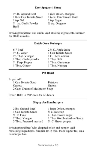 Easy Spaghetti Sauce

   1½ lb. Ground Beef            1 med Onion, chopped
   1 8-oz Can Tomato Sauce       1 6-oz. Can Tomato Paste
   1 tsp. Salt                   1 tsp. Sugar
   ¼ tsp. Garlic Powder          ½ tsp. Oregano
   Basil

Brown ground beef and onion. Add all other ingredients. Simmer
for 20-30 minutes.

                     Dutch Oven Barbeque

   6-7 Beef                      2 ½ C. Apple Juice
   1½ C. Water                   1 Can Tomato Sauce
   1½ Tbsp. Vinegar              1 C. Diced onions
   1 Tbsp. Garlic powder         1 Tbsp. Salt
   ¼ Tbsp. Pepper                1 Tbsp. Cinnamon
   1 Tbsp. Ginger                1 Tbsp. Nutmeg

                            Pot Roast

In pan add:
    1 Can Tomato Soup         Potatoes
    Carrots                   Onions
    2 Cans Cream of Mushroom Soup

Cover. Bake in 350º oven for 2-3 hours.

                    Sloppy Joe Hamburgers

   2 lbs. Ground Beef            1 large Onion, chopped
   1 Can Tomato Sauce            ½ C. Ketchup
   ¼ C. Flour                    4 Tbsp. Brown sugar
   2 Tbsp. Vinegar               1 Tbsp Worchestershire Sauce
   3 Tbsp. Prepared mustard      ¼ C. Green pepper

Brown ground beef with chopped onion and pepper. Add
remaining ingredients. Simmer 10-15 min. Place dipper full on a
hamburger bun.


                        Sweetness — 
 