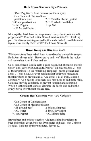 Hash Brown Southern Style Potatoes

   1 32-oz Pkg frozen hash browns (southern style)
   1 Can Cream of Chicken Soup
   1 pint Sour cream           2 C. Cheddar cheese, grated
   ½ C. chopped onions         2 C. Crushed corn flakes
   ¼ tsp. Pepper               1 tsp. Salt
   ¾ C. Melted Butter

Mix together hash browns, soup, sour cream, cheese, onions, salt,
pepper and ½ C melted butter. Spread mixture into 9 x 13 baking
pan. Combine remaining melted butter and crushed corn flakes and
top mixture evenly. Bake at 350º for 1 hour. Serves 8.

                Bacon Gravy and Rice from Edith
Whenever Aunt Ester asked Ruth Ann what she wanted for supper,
Ruth Ann always said, “Bacon gravy and rice.” Here is the recipe
as I remember Aunt Esther making it.
Cook some bacon (a little adds a good flavor, but of course, more is
better) until very crisp. Set aside. Pour off all except about 2 Tbsp.
of the drippings. To the remaining drippings (bacon grease) add
about 3 Tbsp. flour. Stir over medium heat until well mixed and
the flour starts to brown a little. Add about 3 C. of milk, stirring
constantly. As it begins to thicken, you may need to add more milk.
Continue stirring constantly to prevent lumping and scorching.
When it is the right thickness, crumple the bacon and add to the
gravy. Serve over the hot cooked rice.

           Ground Beef Casserole from Aunt Katherine

   1 Can Cream of Chicken Soup
   1 Can Cream of Mushroom Soup
   1½ lb ground beef          2 onions, chopped
   1½ C. Water                2 Tbsp. Soy Sauce
   ¼ tsp. Pepper              ½ C. Minute Rice

Brown beef and onions together. Add remaining ingredients to
beef and onion, cover, bake for 30 minutes and add 1 can Chinese
Noodles. Bake for 10 more minutes. Serves 12.



                         Sweetness — 
 