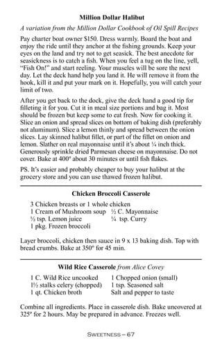 Million Dollar Halibut
A variation from the Million Dollar Cookbook of Oil Spill Recipes
Pay charter boat owner $150. Dress warmly. Board the boat and
enjoy the ride until they anchor at the fishing grounds. Keep your
eyes on the land and try not to get seasick. The best anecdote for
seasickness is to catch a fish. When you feel a tug on the line, yell,
“Fish On!” and start reeling. Your muscles will be sore the next
day. Let the deck hand help you land it. He will remove it from the
hook, kill it and put your mark on it. Hopefully, you will catch your
limit of two.
After you get back to the dock, give the deck hand a good tip for
filleting it for you. Cut it in meal size portions and bag it. Most
should be frozen but keep some to eat fresh. Now for cooking it.
Slice an onion and spread slices on bottom of baking dish (preferably
not aluminum). Slice a lemon thinly and spread between the onion
slices. Lay skinned halibut fillet, or part of the fillet on onion and
lemon. Slather on real mayonnaise until it’s about ¼ inch thick.
Generously sprinkle dried Parmesan cheese on mayonnaise. Do not
cover. Bake at 400º about 30 minutes or until fish flakes.
PS. It’s easier and probably cheaper to buy your halibut at the
grocery store and you can use thawed frozen halibut.

                   Chicken Broccoli Casserole
   3 Chicken breasts or 1 whole chicken
   1 Cream of Mushroom soup ½ C. Mayonnaise
   ½ tsp. Lemon juice           ¼ tsp. Curry
   1 pkg. Frozen broccoli

Layer broccoli, chicken then sauce in 9 x 13 baking dish. Top with
bread crumbs. Bake at 350º for 45 min.

              Wild Rice Casserole from Alice Covey
   1 C. Wild Rice uncooked         1 Chopped onion (small)
   1½ stalks celery (chopped)      1 tsp. Seasoned salt
   1 qt. Chicken broth             Salt and pepper to taste

Combine all ingredients. Place in casserole dish. Bake uncovered at
325º for 2 hours. May be prepared in advance. Freezes well.

                         Sweetness — 
 