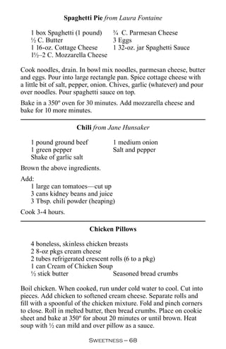 Spaghetti Pie from Laura Fontaine

   1 box Spaghetti (1 pound) ¾ C. Parmesan Cheese
   ½ C. Butter               3 Eggs
   1 16-oz. Cottage Cheese   1 32-oz. jar Spaghetti Sauce
   1½–2 C. Mozzarella Cheese

Cook noodles, drain. In bowl mix noodles, parmesan cheese, butter
and eggs. Pour into large rectangle pan. Spice cottage cheese with
a little bit of salt, pepper, onion. Chives, garlic (whatever) and pour
over noodles. Pour spaghetti sauce on top.
Bake in a 350º oven for 30 minutes. Add mozzarella cheese and
bake for 10 more minutes.

                     Chili from Jane Hunsaker

   1 pound ground beef             1 medium onion
   1 green pepper                  Salt and pepper
   Shake of garlic salt
Brown the above ingredients.
Add:
   1 large can tomatoes—cut up
   3 cans kidney beans and juice
   3 Tbsp. chili powder (heaping)
Cook 3-4 hours.

                          Chicken Pillows

   4 boneless, skinless chicken breasts
   2 8-oz pkgs cream cheese
   2 tubes refrigerated crescent rolls (6 to a pkg)
   1 can Cream of Chicken Soup
   ½ stick butter                 Seasoned bread crumbs

Boil chicken. When cooked, run under cold water to cool. Cut into
pieces. Add chicken to softened cream cheese. Separate rolls and
fill with a spoonful of the chicken mixture. Fold and pinch corners
to close. Roll in melted butter, then bread crumbs. Place on cookie
sheet and bake at 350º for about 20 minutes or until brown. Heat
soup with ½ can mild and over pillow as a sauce.

                          Sweetness — 
 