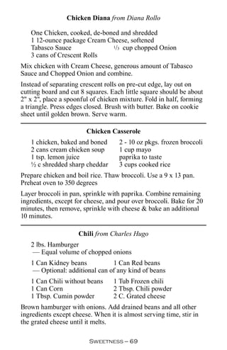 Chicken Diana from Diana Rollo

   One Chicken, cooked, de-boned and shredded
   1 12-ounce package Cream Cheese, softened
   Tabasco Sauce              1/3 cup chopped Onion

   3 cans of Crescent Rolls
Mix chicken with Cream Cheese, generous amount of Tabasco
Sauce and Chopped Onion and combine.
Instead of separating crescent rolls on pre-cut edge, lay out on
cutting board and cut 8 squares. Each little square should be about
2 x 2, place a spoonful of chicken mixture. Fold in half, forming
a triangle. Press edges closed. Brush with butter. Bake on cookie
sheet until golden brown. Serve warm.

                        Chicken Casserole
   1 chicken, baked and boned       2 - 10 oz pkgs. frozen broccoli
   2 cans cream chicken soup        1 cup mayo
   1 tsp. lemon juice               paprika to taste
   ½ c shredded sharp cheddar       3 cups cooked rice
Prepare chicken and boil rice. Thaw broccoli. Use a 9 x 13 pan.
Preheat oven to 350 degrees
Layer broccoli in pan, sprinkle with paprika. Combine remaining
ingredients, except for cheese, and pour over broccoli. Bake for 20
minutes, then remove, sprinkle with cheese  bake an additional
10 minutes.

                     Chili from Charles Hugo
   2 lbs. Hamburger
    — Equal volume of chopped onions
   1 Can Kidney beans           1 Can Red beans
    — Optional: additional can of any kind of beans
   1 Can Chili without beans      1 Tub Frozen chili
   1 Can Corn                     2 Tbsp. Chili powder
   1 Tbsp. Cumin powder           2 C. Grated cheese
Brown hamburger with onions. Add drained beans and all other
ingredients except cheese. When it is almost serving time, stir in
the grated cheese until it melts.

                         Sweetness — 
 